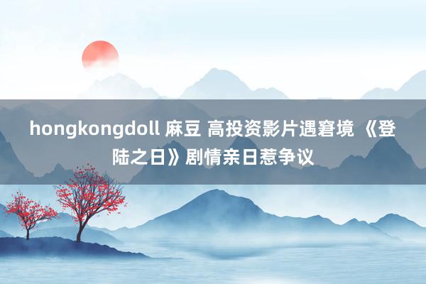 hongkongdoll 麻豆 高投资影片遇窘境 《登陆之日》剧情亲日惹争议