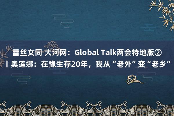 蕾丝女同 大河网：Global Talk两会特地版②丨奥莲娜：在豫生存20年，我从“老外”变“老乡”