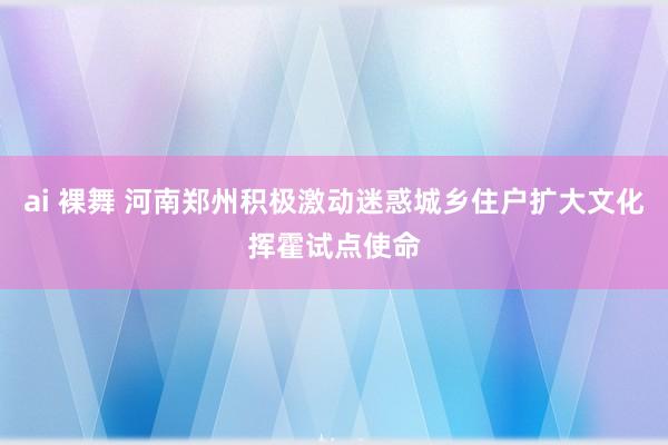 ai 裸舞 河南郑州积极激动迷惑城乡住户扩大文化挥霍试点使命