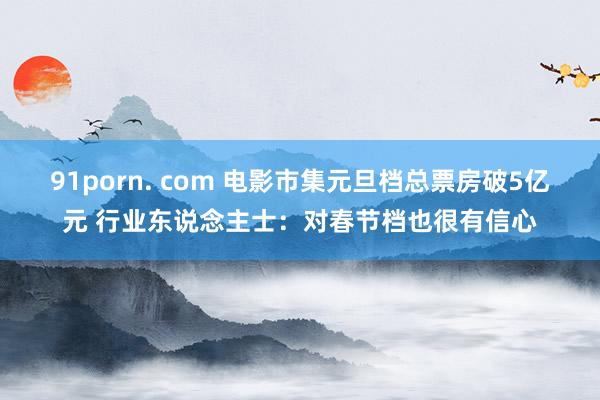 91porn. com 电影市集元旦档总票房破5亿元 行业东说念主士：对春节档也很有信心