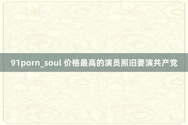 91porn_soul 价格最高的演员照旧要演共产党