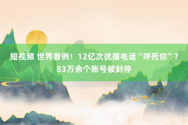 短视频 世界首例！12亿次扰攘电话“呼死你”？83万余个账号被封停