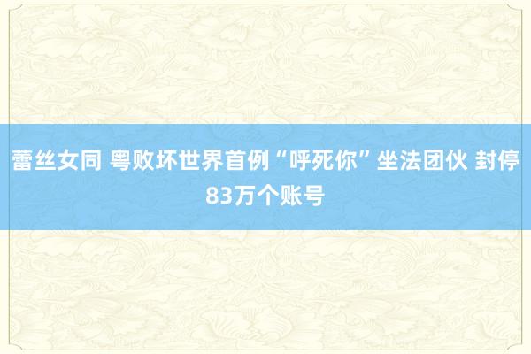 蕾丝女同 粤败坏世界首例“呼死你”坐法团伙 封停83万个账号