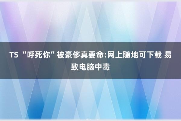 TS “呼死你”被豪侈真要命:网上随地可下载 易致电脑中毒