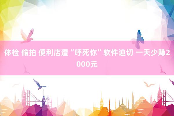 体检 偷拍 便利店遭“呼死你”软件迫切 一天少赚2000元