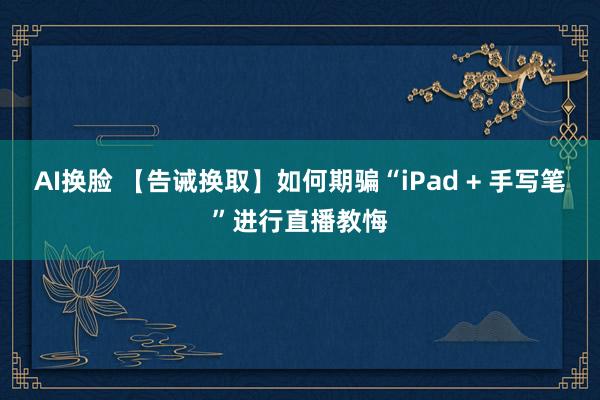 AI换脸 【告诫换取】如何期骗“iPad + 手写笔”进行直播教悔