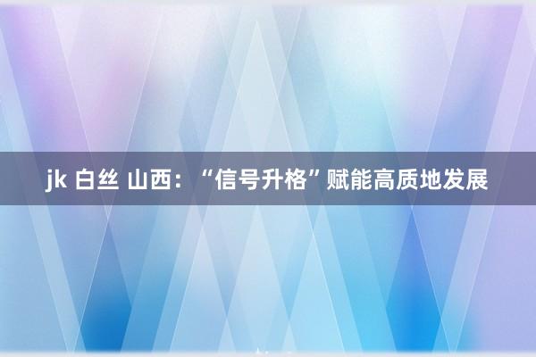 jk 白丝 山西：“信号升格”赋能高质地发展