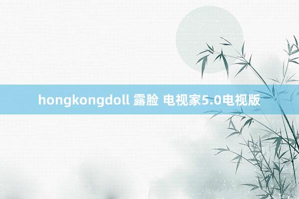 hongkongdoll 露脸 电视家5.0电视版