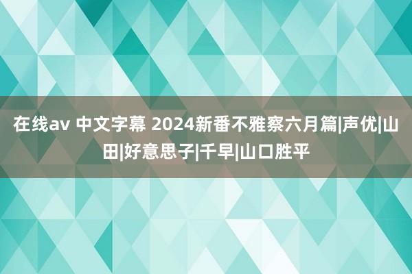 在线av 中文字幕 2024新番不雅察六月篇|声优|山田|好意思子|千早|山口胜平