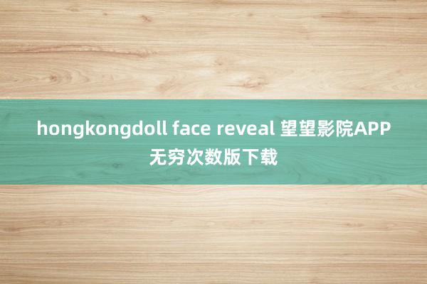 hongkongdoll face reveal 望望影院APP无穷次数版下载