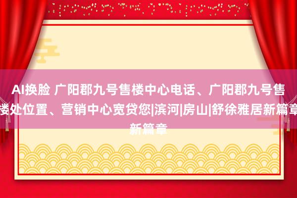 AI换脸 广阳郡九号售楼中心电话、广阳郡九号售楼处位置、营销中心宽贷您|滨河|房山|舒徐雅居新篇章