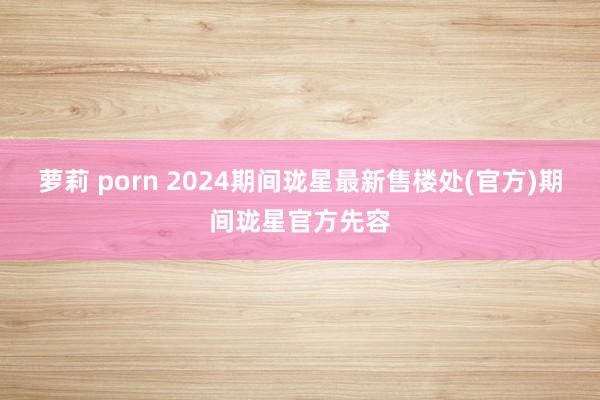 萝莉 porn 2024期间珑星最新售楼处(官方)期间珑星官方先容