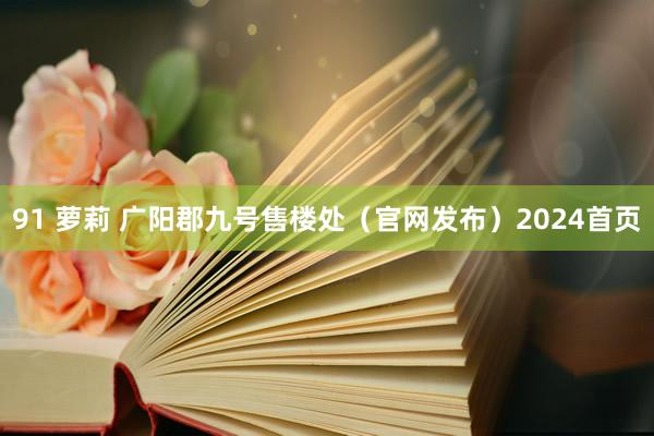 91 萝莉 广阳郡九号售楼处（官网发布）2024首页