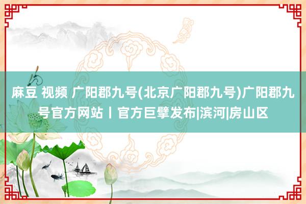 麻豆 视频 广阳郡九号(北京广阳郡九号)广阳郡九号官方网站丨官方巨擘发布|滨河|房山区