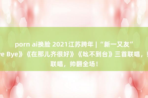 porn ai换脸 2021江苏跨年 | “新一又友”王源《Bye Bye》《在那儿齐很好》《吆不到台》三首联唱，帅翻全场！