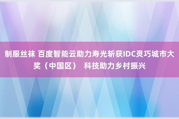 制服丝袜 百度智能云助力寿光斩获IDC灵巧城市大奖（中国区）  科技助力乡村振兴