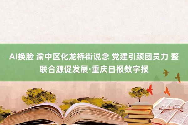 AI换脸 渝中区化龙桥街说念 党建引颈团员力 整联合源促发展·重庆日报数字报