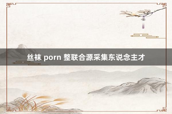 丝袜 porn 整联合源采集东说念主才