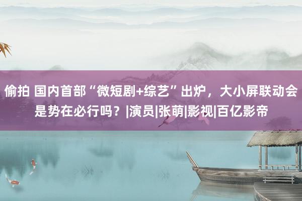 偷拍 国内首部“微短剧+综艺”出炉，大小屏联动会是势在必行吗？|演员|张萌|影视|百亿影帝